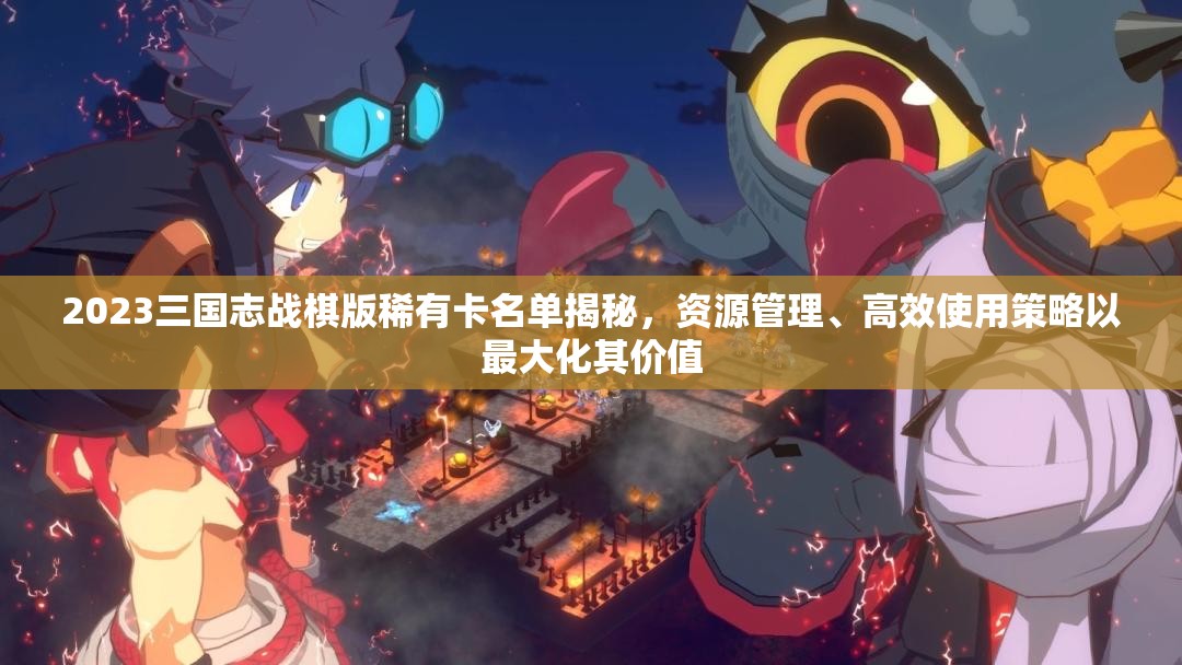 2023三國志戰(zhàn)棋版稀有卡名單揭秘，資源管理、高效使用策略以最大化其價值