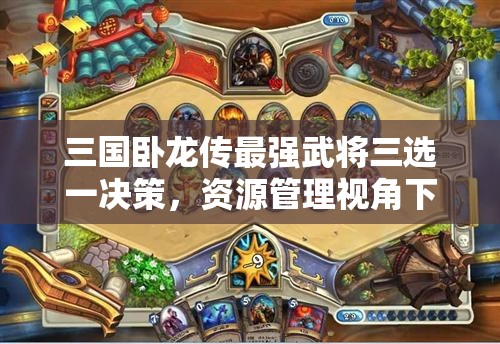 三國(guó)臥龍傳最強(qiáng)武將三選一決策，資源管理視角下的重要性及優(yōu)選策略