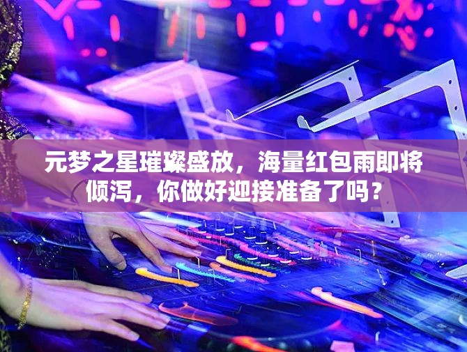 元夢之星璀璨盛放，海量紅包雨即將傾瀉，你做好迎接準(zhǔn)備了嗎？