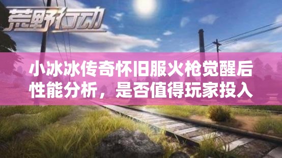 小冰冰傳奇懷舊服火槍覺醒后性能分析，是否值得玩家投入資源進(jìn)行培養(yǎng)？