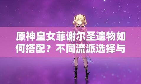 原神皇女菲謝爾圣遺物如何搭配？不同流派選擇與2023最新推薦方案解析